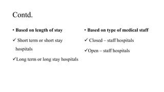 Contd.
• Based on length of stay
 Short term or short stay
hospitals
Long term or long stay hospitals
• Based on type of medical staff
 Closed – staff hospitals
Open – staff hospitals
 