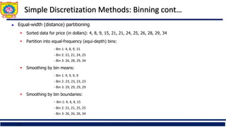 18
Simple Discretization Methods: Binning cont…
 Equal-width (distance) partitioning
 Sorted data for price (in dollars): 4, 8, 9, 15, 21, 21, 24, 25, 26, 28, 29, 34
 Partition into equal-frequency (equi-depth) bins:
- Bin 1: 4, 8, 9, 15
- Bin 2: 21, 21, 24, 25
- Bin 3: 26, 28, 29, 34
 Smoothing by bin means:
- Bin 1: 9, 9, 9, 9
- Bin 2: 23, 23, 23, 23
- Bin 3: 29, 29, 29, 29
 Smoothing by bin boundaries:
- Bin 1: 4, 4, 4, 15
- Bin 2: 21, 21, 25, 25
- Bin 3: 26, 26, 26, 34
 