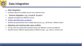 Data integration
 507.93
26
 Data integration:
 Combines data from multiple sources into a coherent store
 Schema integration: e.g., A.cust-id B.cust-#
 Integrate metadata from different sources
 Entity identification problem:
 Identify real world entities from multiple data sources, e.g., Bill Clinton = William Clinton
 Detecting and resolving data value conflicts
 For the same real world entity, attribute values from different sources are different
 Possible reasons: different representations, different scales, e.g., metric vs. British units
 