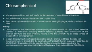 Chloramphenicol
 Chloramphenicol is an antibiotic useful for the treatment of several bacterial infections.
 This includes use as an eye ointment to treat conjunctivitis.
 By mouth or by injection into a vein, it is used to treat meningitis, plague, cholera, and typhoid
fever.
History
 Chloramphenicol was first isolated from Streptomyces venezuelae in 1947 and in 1949 a team of
scientists at Parke-Davis including Mildred Rebstock published their identification of the
chemical structure and their synthesis, making it the first antibiotic to be made instead of
extracted from a microorganism.
 In 2007, the accumulation of reports associating aplastic anemia and blood dyscrasia with
chloramphenicol eye drops led to the classification of “probable human carcinogen” according to
World Health Organization criteria, based on the known published case reports and the
spontaneous reports submitted to the National Registry of Drug-Induced Ocular Side Effects.
 
