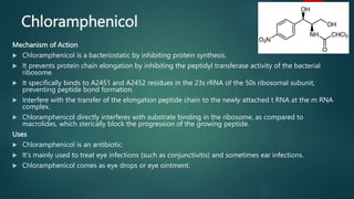 Chloramphenicol
Mechanism of Action
 Chloramphenicol is a bacteriostatic by inhibiting protein synthesis.
 It prevents protein chain elongation by inhibiting the peptidyl transferase activity of the bacterial
ribosome.
 It specifically binds to A2451 and A2452 residues in the 23s rRNA of the 50s ribosomal subunit,
preventing peptide bond formation.
 Interfere with the transfer of the elongation peptide chain to the newly attached t RNA at the m RNA
complex.
 Chloramphenicol directly interferes with substrate binding in the ribosome, as compared to
macrolides, which sterically block the progression of the growing peptide.
Uses
 Chloramphenicol is an antibiotic.
 It's mainly used to treat eye infections (such as conjunctivitis) and sometimes ear infections.
 Chloramphenicol comes as eye drops or eye ointment.
 