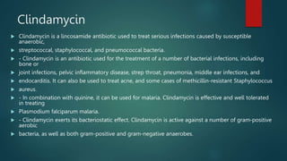 Clindamycin
 Clindamycin is a lincosamide antibiotic used to treat serious infections caused by susceptible
anaerobic,
 streptococcal, staphylococcal, and pneumococcal bacteria.
 - Clindamycin is an antibiotic used for the treatment of a number of bacterial infections, including
bone or
 joint infections, pelvic inflammatory disease, strep throat, pneumonia, middle ear infections, and
 endocarditis. It can also be used to treat acne, and some cases of methicillin-resistant Staphylococcus
 aureus.
 - In combination with quinine, it can be used for malaria. Clindamycin is effective and well tolerated
in treating
 Plasmodium falciparum malaria.
 - Clindamycin exerts its bacteriostatic effect. Clindamycin is active against a number of gram-positive
aerobic
 bacteria, as well as both gram-positive and gram-negative anaerobes.
 