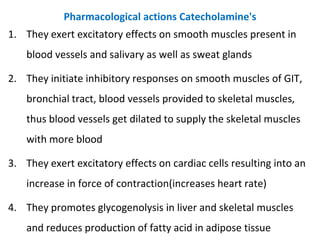 Pharmacological actions Catecholamine's
1. They exert excitatory effects on smooth muscles present in
blood vessels and salivary as well as sweat glands
2. They initiate inhibitory responses on smooth muscles of GIT,
bronchial tract, blood vessels provided to skeletal muscles,
thus blood vessels get dilated to supply the skeletal muscles
with more blood
3. They exert excitatory effects on cardiac cells resulting into an
increase in force of contraction(increases heart rate)
4. They promotes glycogenolysis in liver and skeletal muscles
and reduces production of fatty acid in adipose tissue
 