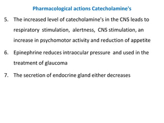 Pharmacological actions Catecholamine's
5. The increased level of catecholamine's in the CNS leads to
respiratory stimulation, alertness, CNS stimulation, an
increase in psychomotor activity and reduction of appetite
6. Epinephrine reduces intraocular pressure and used in the
treatment of glaucoma
7. The secretion of endocrine gland either decreases
 