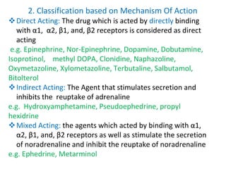 2. Classification based on Mechanism Of Action
Direct Acting: The drug which is acted by directly binding
with α1, α2, β1, and, β2 receptors is considered as direct
acting
e.g. Epinephrine, Nor-Epinephrine, Dopamine, Dobutamine,
Isoprotinol, methyl DOPA, Clonidine, Naphazoline,
Oxymetazoline, Xylometazoline, Terbutaline, Salbutamol,
Bitolterol
Indirect Acting: The Agent that stimulates secretion and
inhibits the reuptake of adrenaline
e.g. Hydroxyamphetamine, Pseudoephedrine, propyl
hexidrine
Mixed Acting: the agents which acted by binding with α1,
α2, β1, and, β2 receptors as well as stimulate the secretion
of noradrenaline and inhibit the reuptake of noradrenaline
e.g. Ephedrine, Metarminol
 