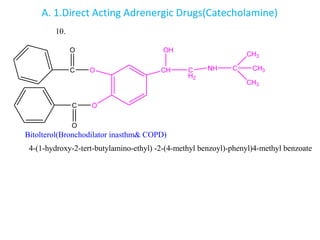 A. 1.Direct Acting Adrenergic Drugs(Catecholamine)
O
O
CH C
H2
NH C
CH3
CH3
CH3
OH
C
C
O
O
Bitolterol(Bronchodilator inasthm& COPD)
4-(1-hydroxy-2-tert-butylamino-ethyl) -2-(4-methyl benzoyl)-phenyl)4-methyl benzoate
10.
 
