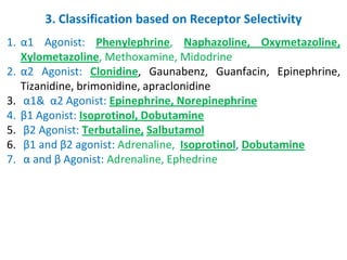 3. Classification based on Receptor Selectivity
1. α1 Agonist: Phenylephrine, Naphazoline, Oxymetazoline,
Xylometazoline, Methoxamine, Midodrine
2. α2 Agonist: Clonidine, Gaunabenz, Guanfacin, Epinephrine,
Tizanidine, brimonidine, apraclonidine
3. α1& α2 Agonist: Epinephrine, Norepinephrine
4. β1 Agonist: Isoprotinol, Dobutamine
5. β2 Agonist: Terbutaline, Salbutamol
6. β1 and β2 agonist: Adrenaline, Isoprotinol, Dobutamine
7. α and β Agonist: Adrenaline, Ephedrine
 