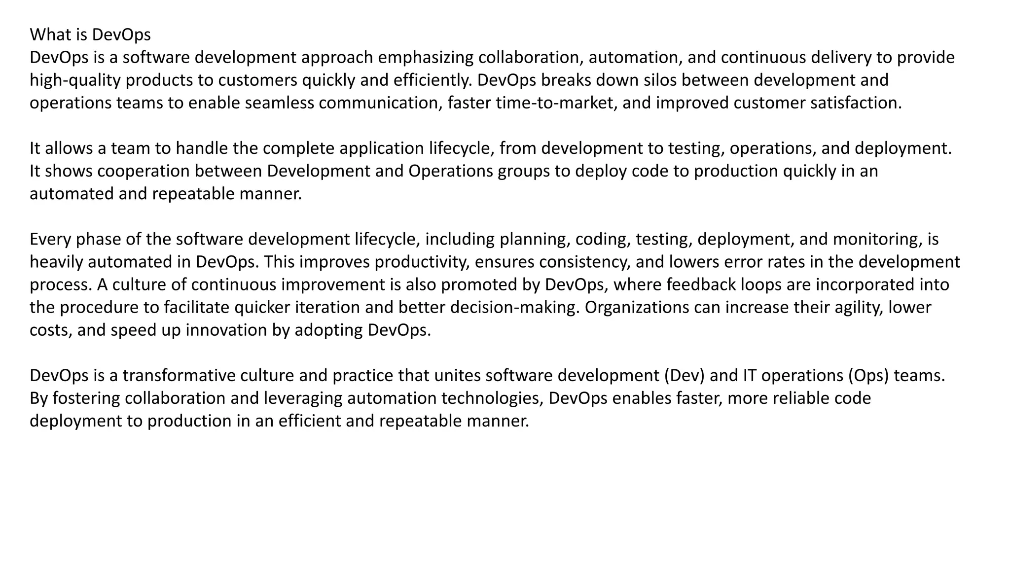 What is DevOps
DevOps is a software development approach emphasizing collaboration, automation, and continuous delivery to provide
high-quality products to customers quickly and efficiently. DevOps breaks down silos between development and
operations teams to enable seamless communication, faster time-to-market, and improved customer satisfaction.
It allows a team to handle the complete application lifecycle, from development to testing, operations, and deployment.
It shows cooperation between Development and Operations groups to deploy code to production quickly in an
automated and repeatable manner.
Every phase of the software development lifecycle, including planning, coding, testing, deployment, and monitoring, is
heavily automated in DevOps. This improves productivity, ensures consistency, and lowers error rates in the development
process. A culture of continuous improvement is also promoted by DevOps, where feedback loops are incorporated into
the procedure to facilitate quicker iteration and better decision-making. Organizations can increase their agility, lower
costs, and speed up innovation by adopting DevOps.
DevOps is a transformative culture and practice that unites software development (Dev) and IT operations (Ops) teams.
By fostering collaboration and leveraging automation technologies, DevOps enables faster, more reliable code
deployment to production in an efficient and repeatable manner.
 