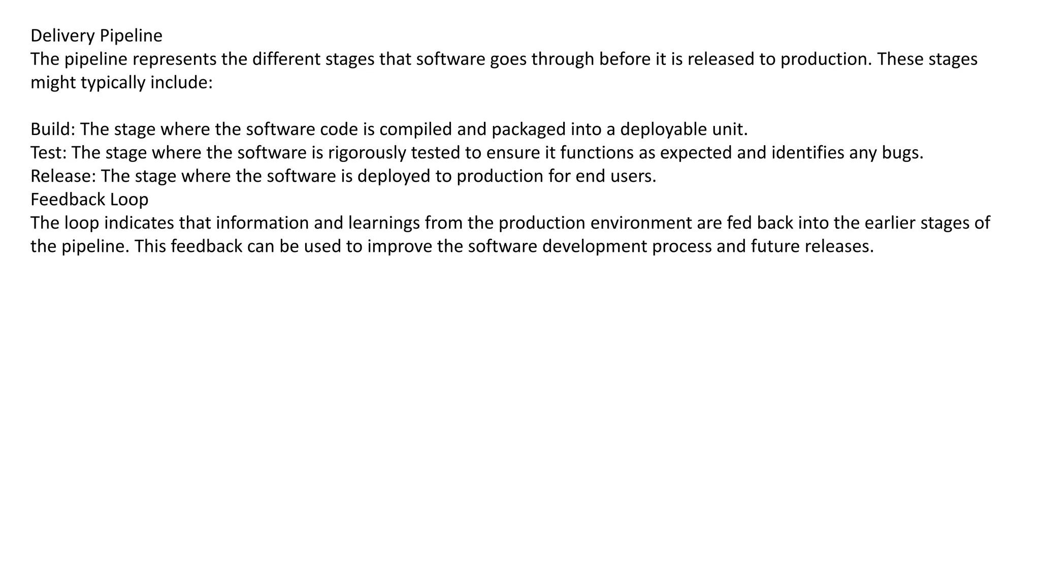 Delivery Pipeline
The pipeline represents the different stages that software goes through before it is released to production. These stages
might typically include:
Build: The stage where the software code is compiled and packaged into a deployable unit.
Test: The stage where the software is rigorously tested to ensure it functions as expected and identifies any bugs.
Release: The stage where the software is deployed to production for end users.
Feedback Loop
The loop indicates that information and learnings from the production environment are fed back into the earlier stages of
the pipeline. This feedback can be used to improve the software development process and future releases.
 