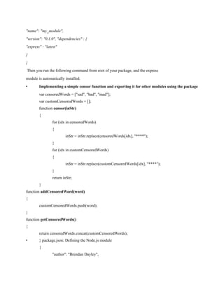 "name": "my_module",
"version": "0.1.0", "dependencies" : {
"express" : "latest"
}
}
Then you run the following command from root of your package, and the express
module is automatically installed.
• Implementing a simple censor function and exporting it for other modules using the package
var censoredWords = ["sad", "bad", "mad"];
var customCensoredWords = [];
function censor(inStr)
{
for (idx in censoredWords)
{
inStr = inStr.replace(censoredWords[idx], "****");
}
for (idx in customCensoredWords)
{
inStr = inStr.replace(customCensoredWords[idx], "****");
}
return inStr;
}
function addCensoredWord(word)
{
customCensoredWords.push(word);
}
function getCensoredWords()
{
return censoredWords.concat(customCensoredWords);
• } package.json: Defining the Node.js module
{
"author": "Brendan Dayley",
 