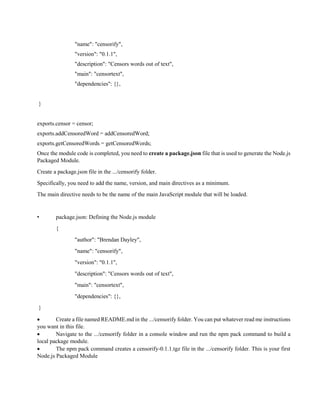 "name": "censorify",
"version": "0.1.1",
"description": "Censors words out of text",
"main": "censortext",
"dependencies": {},
}
exports.censor = censor;
exports.addCensoredWord = addCensoredWord;
exports.getCensoredWords = getCensoredWords;
Once the module code is completed, you need to create a package.json file that is used to generate the Node.js
Packaged Module.
Create a package.json file in the .../censorify folder.
Specifically, you need to add the name, version, and main directives as a minimum.
The main directive needs to be the name of the main JavaScript module that will be loaded.
• package.json: Defining the Node.js module
{
"author": "Brendan Dayley",
"name": "censorify",
"version": "0.1.1",
"description": "Censors words out of text",
"main": "censortext",
"dependencies": {},
}
 Create a file named README.md in the .../censorify folder. You can put whatever read me instructions
you want in this file.
 Navigate to the .../censorify folder in a console window and run the npm pack command to build a
local package module.
 The npm pack command creates a censorify-0.1.1.tgz file in the .../censorify folder. This is your first
Node.js Packaged Module
 
