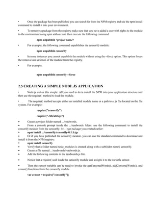 • Once the package has been published you can search for it on the NPM registry and use the npm install
command to install it into your environment.
• To remove a package from the registry make sure that you have added a user with rights to the module
to the environment using npm adduser and then execute the following command
npm unpublish <project name>
• For example, the following command unpublishes the censorify module:
npm unpublish censorify
• In some instances you cannot unpublish the module without using the --force option. This option forces
the removal and deletion of the module from the registry.
• For example:
npm unpublish censorify --force
2.5 CREATING A SIMPLE NODE.JS APPLICATION
• Node.js makes this simple: All you need to do is install the NPM into your application structure and
then use the require() method to load the module.
• The require() method accepts either an installed module name or a path to a .js file located on the file
system. For example:
require("censorify")
require("./lib/utils.js")
 Create a project folder named .../readwords.
 From a console prompt inside the .../readwords folder, use the following command to install the
censorify module from the censorify- 0.1.1.tgz package you created earlier:
 npm install .../censorify/censorify-0.1.1.tgz
 Or if you have published the censorify module, you can use the standard command to download and
install it from the NPM registry:
 npm install censorify
 Verify that a folder named node_modules is created along with a subfolder named censorify.
 Create a file named .../readwords/readwords.js.
 Add the following contents to the readwords.js file.
 Notice that a require() call loads the censorify module and assigns it to the variable censor.
 Then the censor variable can be used to invoke the getCensoredWords(), addCensoredWords(), and
censor() functions from the censorify module.
var censor = require("censorify");
 