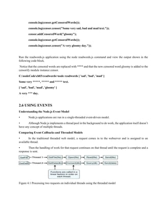 console.log(censor.getCensoredWords());
console.log(censor.censor("Some very sad, bad and mad text."));
censor.addCensoredWord("gloomy");
console.log(censor.getCensoredWords());
console.log(censor.censor("A very gloomy day."));
Run the readwords.js application using the node readwords.js command and view the output shown in the
following code block.
Notice that the censored words are replaced with **** and that the new censored word gloomy is added to the
censorify module instance censor.
C:nodeCodech03readwords>node readwords [ 'sad', 'bad', 'mad' ]
Some very *****, ***** and ***** text.
[ 'sad', 'bad', 'mad', 'gloomy' ]
A very *** day.
2.6 USING EVENTS
Understanding the Node.js Event Model
• Node.js applications are run in a single-threaded event-driven model.
• Although Node.js implements a thread pool in the background to do work, the application itself doesn’t
have any concept of multiple threads.
Comparing Event Callbacks and Threaded Models
• In the traditional threaded web model, a request comes in to the webserver and is assigned to an
available thread.
• Then the handling of work for that request continues on that thread until the request is complete and a
response is sent.
Figure 4.1 Processing two requests on individual threads using the threaded model
 