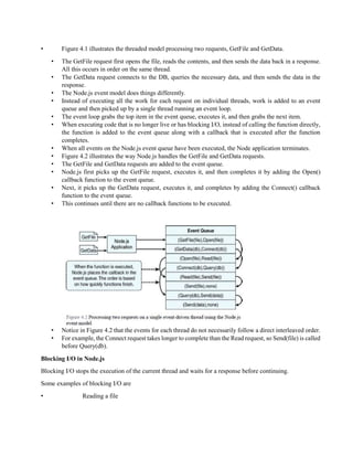 • Figure 4.1 illustrates the threaded model processing two requests, GetFile and GetData.
• The GetFile request first opens the file, reads the contents, and then sends the data back in a response.
All this occurs in order on the same thread.
• The GetData request connects to the DB, queries the necessary data, and then sends the data in the
response.
• The Node.js event model does things differently.
• Instead of executing all the work for each request on individual threads, work is added to an event
queue and then picked up by a single thread running an event loop.
• The event loop grabs the top item in the event queue, executes it, and then grabs the next item.
• When executing code that is no longer live or has blocking I/O, instead of calling the function directly,
the function is added to the event queue along with a callback that is executed after the function
completes.
• When all events on the Node.js event queue have been executed, the Node application terminates.
• Figure 4.2 illustrates the way Node.js handles the GetFile and GetData requests.
• The GetFile and GetData requests are added to the event queue.
• Node.js first picks up the GetFile request, executes it, and then completes it by adding the Open()
callback function to the event queue.
• Next, it picks up the GetData request, executes it, and completes by adding the Connect() callback
function to the event queue.
• This continues until there are no callback functions to be executed.
• Notice in Figure 4.2 that the events for each thread do not necessarily follow a direct interleaved order.
• For example, the Connect request takes longer to complete than the Read request, so Send(file) is called
before Query(db).
Blocking I/O in Node.js
Blocking I/O stops the execution of the current thread and waits for a response before continuing.
Some examples of blocking I/O are
• Reading a file
 