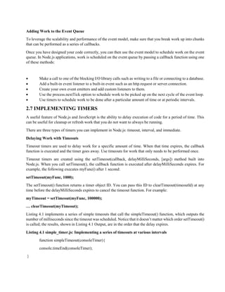Adding Work to the Event Queue
To leverage the scalability and performance of the event model, make sure that you break work up into chunks
that can be performed as a series of callbacks.
Once you have designed your code correctly, you can then use the event model to schedule work on the event
queue. In Node.js applications, work is scheduled on the event queue by passing a callback function using one
of these methods:
 Make a call to one of the blocking I/O library calls such as writing to a file or connecting to a database.
 Add a built-in event listener to a built-in event such as an http.request or server.connection.
 Create your own event emitters and add custom listeners to them.
 Use the process.nextTick option to schedule work to be picked up on the next cycle of the event loop.
 Use timers to schedule work to be done after a particular amount of time or at periodic intervals.
2.7 IMPLEMENTING TIMERS
A useful feature of Node.js and JavaScript is the ability to delay execution of code for a period of time. This
can be useful for cleanup or refresh work that you do not want to always be running.
There are three types of timers you can implement in Node.js: timeout, interval, and immediate.
Delaying Work with Timeouts
Timeout timers are used to delay work for a specific amount of time. When that time expires, the callback
function is executed and the timer goes away. Use timeouts for work that only needs to be performed once.
Timeout timers are created using the setTimeout(callback, delayMilliSeconds, [args]) method built into
Node.js. When you call setTimeout(), the callback function is executed after delayMilliSeconds expires. For
example, the following executes myFunc() after 1 second:
setTimeout(myFunc, 1000);
The setTimeout() function returns a timer object ID. You can pass this ID to clearTimeout(timeoutId) at any
time before the delayMilliSeconds expires to cancel the timeout function. For example:
myTimeout = setTimeout(myFunc, 100000);
… clearTimeout(myTimeout);
Listing 4.1 implements a series of simple timeouts that call the simpleTimeout() function, which outputs the
number of milliseconds since the timeout was scheduled. Notice that it doesn’t matter which order setTimeout()
is called; the results, shown in Listing 4.1 Output, are in the order that the delay expires.
Listing 4.1 simple_timer.js: Implementing a series of timeouts at various intervals
function simpleTimeout(consoleTimer){
console.timeEnd(consoleTimer);
}
 