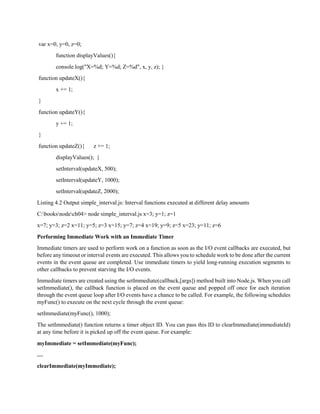 var x=0, y=0, z=0;
function displayValues(){
console.log("X=%d; Y=%d; Z=%d", x, y, z); }
function updateX(){
x += 1;
}
function updateY(){
y += 1;
}
function updateZ(){ z += 1;
displayValues(); }
setInterval(updateX, 500);
setInterval(updateY, 1000);
setInterval(updateZ, 2000);
Listing 4.2 Output simple_interval.js: Interval functions executed at different delay amounts
C:booksnodech04> node simple_interval.js x=3; y=1; z=1
x=7; y=3; z=2 x=11; y=5; z=3 x=15; y=7; z=4 x=19; y=9; z=5 x=23; y=11; z=6
Performing Immediate Work with an Immediate Timer
Immediate timers are used to perform work on a function as soon as the I/O event callbacks are executed, but
before any timeout or interval events are executed. This allows you to schedule work to be done after the current
events in the event queue are completed. Use immediate timers to yield long-running execution segments to
other callbacks to prevent starving the I/O events.
Immediate timers are created using the setImmediate(callback,[args]) method built into Node.js. When you call
setImmediate(), the callback function is placed on the event queue and popped off once for each iteration
through the event queue loop after I/O events have a chance to be called. For example, the following schedules
myFunc() to execute on the next cycle through the event queue:
setImmediate(myFunc(), 1000);
The setImmediate() function returns a timer object ID. You can pass this ID to clearImmediate(immediateId)
at any time before it is picked up off the event queue. For example:
myImmediate = setImmediate(myFunc);
…
clearImmediate(myImmediate);
 