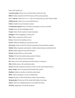 Some of the modules are:
Assertion testing: Allows you to test functionality within your code.
Buffer: Enables interaction with TCP streams and file system operations.
C/C++ add-ons: Allows for C or C++ code to be used just like any other Node.js module.
Child processes: Allows you to create child processes.
Cluster: Enables the use of multicore systems.
Command line options: Gives you Node.js commands to use from a terminal.
Console: Gives the user a debugging console.
Crypto: Allows for the creation of custom encryption.
Debugger: Allows debugging of a Node.js file.
DNS: Allows connections to DNS servers.
Errors: Allows for the handling of errors.
Events: Enables the handling of asynchronous events.
File system: Allows for file I/O with both synchronous and asynchronous methods.
Globals: Makes frequently used modules available without having to include them first.
HTTP: Enables support for many HTTP features.
HTTPS: Enables HTTP over the TLS/SSL.
Modules: Provides the module loading system for Node.js.
Net: Allows the creation of servers and clients.
OS: Allows access to the operating system that Node.js is running on.
Path: Enables access to file and directory paths.
Process: Provides information and allows control over the current Node.js Process.
Query strings: Allows for parsing and formatting URL queries.
Readline: Enables an interface to read from a data stream.
REPL: Allows developers to create a command shell.
Stream: Provides an API to build objects with the stream interface.
String decoder: Provides an API to decode buffer objects into strings.
Timers: Allows for scheduling functions to be called in the future.
TLS/SSL: Implements TLS and SSL protocols.
 