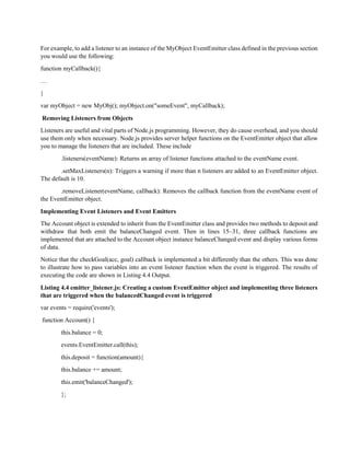 For example, to add a listener to an instance of the MyObject EventEmitter class defined in the previous section
you would use the following:
function myCallback(){
…
}
var myObject = new MyObj(); myObject.on("someEvent", myCallback);
Removing Listeners from Objects
Listeners are useful and vital parts of Node.js programming. However, they do cause overhead, and you should
use them only when necessary. Node.js provides server helper functions on the EventEmitter object that allow
you to manage the listeners that are included. These include
.listeners(eventName): Returns an array of listener functions attached to the eventName event.
.setMaxListeners(n): Triggers a warning if more than n listeners are added to an EventEmitter object.
The default is 10.
.removeListener(eventName, callback): Removes the callback function from the eventName event of
the EventEmitter object.
Implementing Event Listeners and Event Emitters
The Account object is extended to inherit from the EventEmitter class and provides two methods to deposit and
withdraw that both emit the balanceChanged event. Then in lines 15–31, three callback functions are
implemented that are attached to the Account object instance balanceChanged event and display various forms
of data.
Notice that the checkGoal(acc, goal) callback is implemented a bit differently than the others. This was done
to illustrate how to pass variables into an event listener function when the event is triggered. The results of
executing the code are shown in Listing 4.4 Output.
Listing 4.4 emitter_listener.js: Creating a custom EventEmitter object and implementing three listeners
that are triggered when the balancedChanged event is triggered
var events = require('events');
function Account() {
this.balance = 0;
events.EventEmitter.call(this);
this.deposit = function(amount){
this.balance += amount;
this.emit('balanceChanged');
};
 