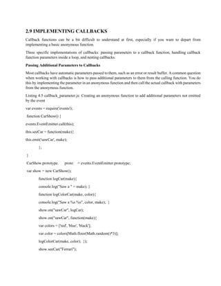 2.9 IMPLEMENTING CALLBACKS
Callback functions can be a bit difficult to understand at first, especially if you want to depart from
implementing a basic anonymous function.
Three specific implementations of callbacks: passing parameters to a callback function, handling callback
function parameters inside a loop, and nesting callbacks.
Passing Additional Parameters to Callbacks
Most callbacks have automatic parameters passed to them, such as an error or result buffer. A common question
when working with callbacks is how to pass additional parameters to them from the calling function. You do
this by implementing the parameter in an anonymous function and then call the actual callback with parameters
from the anonymous function.
Listing 4.5 callback_parameter.js: Creating an anonymous function to add additional parameters not emitted
by the event
var events = require('events');
function CarShow() {
events.EventEmitter.call(this);
this.seeCar = function(make){
this.emit('sawCar', make);
};
}
CarShow.prototype. proto = events.EventEmitter.prototype;
var show = new CarShow();
function logCar(make){
console.log("Saw a " + make); }
function logColorCar(make, color){
console.log("Saw a %s %s", color, make); }
show.on("sawCar", logCar);
show.on("sawCar", function(make){
var colors = ['red', 'blue', 'black'];
var color = colors[Math.floor(Math.random()*3)];
logColorCar(make, color); });
show.seeCar("Ferrari");
 