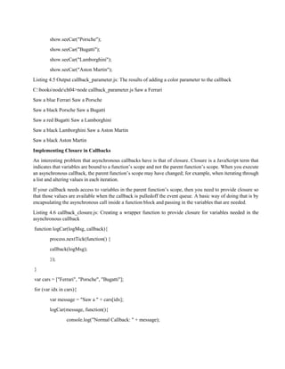 show.seeCar("Porsche");
show.seeCar("Bugatti");
show.seeCar("Lamborghini");
show.seeCar("Aston Martin");
Listing 4.5 Output callback_parameter.js: The results of adding a color parameter to the callback
C:booksnodech04>node callback_parameter.js Saw a Ferrari
Saw a blue Ferrari Saw a Porsche
Saw a black Porsche Saw a Bugatti
Saw a red Bugatti Saw a Lamborghini
Saw a black Lamborghini Saw a Aston Martin
Saw a black Aston Martin
Implementing Closure in Callbacks
An interesting problem that asynchronous callbacks have is that of closure. Closure is a JavaScript term that
indicates that variables are bound to a function’s scope and not the parent function’s scope. When you execute
an asynchronous callback, the parent function’s scope may have changed; for example, when iterating through
a list and altering values in each iteration.
If your callback needs access to variables in the parent function’s scope, then you need to provide closure so
that those values are available when the callback is pulledoff the event queue. A basic way of doing that is by
encapsulating the asynchronous call inside a function block and passing in the variables that are needed.
Listing 4.6 callback_closure.js: Creating a wrapper function to provide closure for variables needed in the
asynchronous callback
function logCar(logMsg, callback){
process.nextTick(function() {
callback(logMsg);
});
}
var cars = ["Ferrari", "Porsche", "Bugatti"];
for (var idx in cars){
var message = "Saw a " + cars[idx];
logCar(message, function(){
console.log("Normal Callback: " + message);
 