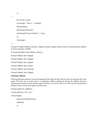 });
}
for (var idx in cars){
var message = "Saw a " + cars[idx];
(function(msg){
logCar(msg, function(){
console.log("Closure Callback: " + msg);
});
})(message);
}
Listing 4.6 Output callback_closure.js: Adding a closure wrapper function allows the asynchronous callback
to access necessary variables
C:booksnodech04>node callback_closure.js
Normal Callback: Saw a Bugatti
Normal Callback: Saw a Bugatti
Normal Callback: Saw a Bugatti
Closure Callback: Saw a Ferrari
Closure Callback: Saw a Porsche
Closure Callback: Saw a Bugatti
Chaining Callbacks
With asynchronous functions you are not guaranteed the order that they will run if two are placed on the event
queue. The best way to resolve that is to implement callback chaining by having the callback from the
asynchronous function call the function again until there is no more work to do. That way the asynchronous
function is never on the event queue more than once.
function logCar(car, callback){
console.log("Saw a %s", car);
if(cars.length){
process.nextTick(function(){
callback();
});
 