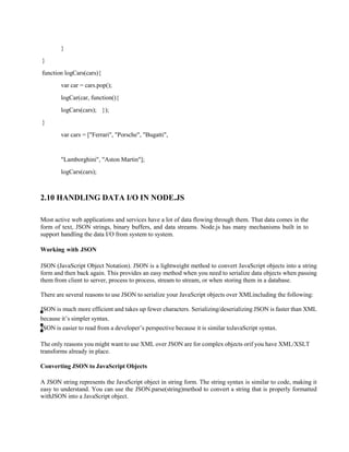 }
}
function logCars(cars){
var car = cars.pop();
logCar(car, function(){
logCars(cars); });
}
var cars = ["Ferrari", "Porsche", "Bugatti",
"Lamborghini", "Aston Martin"];
logCars(cars);
2.10 HANDLING DATA I/O IN NODE.JS
Most active web applications and services have a lot of data flowing through them. That data comes in the
form of text, JSON strings, binary buffers, and data streams. Node.js has many mechanisms built in to
support handling the data I/O from system to system.
Working with JSON
JSON (JavaScript Object Notation). JSON is a lightweight method to convert JavaScript objects into a string
form and then back again. This provides an easy method when you need to serialize data objects when passing
them from client to server, process to process, stream to stream, or when storing them in a database.
There are several reasons to use JSON to serialize your JavaScript objects over XMLincluding the following:
JSON is much more efficient and takes up fewer characters. Serializing/deserializing JSON is faster than XML
because it’s simpler syntax.
JSON is easier to read from a developer’s perspective because it is similar toJavaScript syntax.
The only reasons you might want to use XML over JSON are for complex objects orif you have XML/XSLT
transforms already in place.
Converting JSON to JavaScript Objects
A JSON string represents the JavaScript object in string form. The string syntax is similar to code, making it
easy to understand. You can use the JSON.parse(string)method to convert a string that is properly formatted
withJSON into a JavaScript object.
 