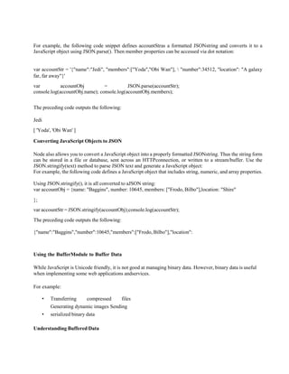 For example, the following code snippet defines accountStras a formatted JSONstring and converts it to a
JavaScript object using JSON.parse(). Then member properties can be accessed via dot notation:
var accountStr = '{"name":"Jedi", "members":["Yoda","Obi Wan"],  "number":34512, "location": "A galaxy
far, far away"}'
var accountObj = JSON.parse(accountStr);
console.log(accountObj.name); console.log(accountObj.members);
The preceding code outputs the following:
Jedi
[ 'Yoda', 'Obi Wan' ]
Converting JavaScript Objects to JSON
Node also allows you to convert a JavaScript object into a properly formatted JSONstring. Thus the string form
can be stored in a file or database, sent across an HTTPconnection, or written to a stream/buffer. Use the
JSON.stringify(text) method to parse JSON text and generate a JavaScript object:
For example, the following code defines a JavaScript object that includes string, numeric, and array properties.
Using JSON.stringify(), it is all converted to aJSON string:
var accountObj = {name: "Baggins", number: 10645, members: ["Frodo, Bilbo"],location: "Shire"
};
var accountStr = JSON.stringify(accountObj);console.log(accountStr);
The preceding code outputs the following:
{"name":"Baggins","number":10645,"members":["Frodo, Bilbo"],"location":
Using the BufferModule to Buffer Data
While JavaScript is Unicode friendly, it is not good at managing binary data. However, binary data is useful
when implementing some web applications andservices.
For example:
• Transferring compressed files
Generating dynamic images Sending
• serialized binary data
Understanding Buffered Data
 