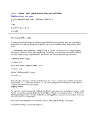 Listing 5.2 Output buffer_read.js: Reading data from a Bufferobject
Click here to view code image
C:booksnodech05>node buffer_read.jsSome UTF8 Text ¶
テ €
UTF8
Some UTF8 Text ¶ テ €e3
e3838620
Determining Buffer Length
A common task when dealing with buffers is determining the length, especially when you create a buffer
dynamically from a string. The length of a buffer can be determined by calling .length on the Buffer
object.
To determine the byte length that a string takes up in a buffer you cannot use the .length property.
Instead you need to use Buffer.byteLength(string, [encoding]). Note that there is a difference between
the string length and byte length of a buffer.To illustrate this consider the followings statements:
"UTF8 text u00b6".length;
//evaluates to 11
Buffer.byteLength("UTF8 text u00b6", 'utf8');
//evaluates to 12
Buffer("UTF8 text u00b6").length;
//evaluates to 12
Notice that the same string evaluates to 11 characters, but because it contains a double-byte character the
byteLength is 12. Also note that Buffer("UTF8 text u00b6").lengthevaluates to 12 also. That is because
.lengthon abuffer returns the byte length.
Copying Buffers
An important part of working with buffers is the ability to copy data from one bufferinto another buffer.
Node.js provides the copy(targetBuffer, [targetStart], [sourceStart], [sourceIndex]) method on Bufferobjects.
The targetBufferparameter is another Bufferobject, and targetStart, sourceStart, and sourceEnd are indexes
inside the source and target buffers.
You can also copy data from one buffer to the other by indexing them directly, forexample:
sourceBuffer[index] = destinationBuffer[index]
 