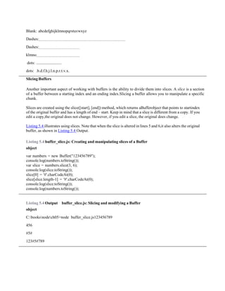 Blank: abcdefghijklmnopqrstuvwxyz
Dashes:
Dashes:
klmno
dots: .........................
dots: .b.d.f.h.j.l.n.p.r.t.v.x.
Slicing Buffers
Another important aspect of working with buffers is the ability to divide them into slices. A slice is a section
of a buffer between a starting index and an ending index.Slicing a buffer allows you to manipulate a specific
chunk.
Slices are created using the slice([start], [end]) method, which returns aBufferobject that points to startindex
of the original buffer and has a length of end – start. Keep in mind that a slice is different from a copy. If you
edit a copy,the original does not change. However, if you edit a slice, the original does change.
Listing 5.4 illustrates using slices. Note that when the slice is altered in lines 5 and 6,it also alters the original
buffer, as shown in Listing 5.4 Output.
Listing 5.4 buffer_slice.js: Creating and manipulating slices of a Buffer
object
var numbers = new Buffer("123456789");
console.log(numbers.toString());
var slice = numbers.slice(3, 6);
console.log(slice.toString());
slice[0] = '#'.charCodeAt(0);
slice[slice.length-1] = '#'.charCodeAt(0);
console.log(slice.toString());
console.log(numbers.toString());
Listing 5.4 Output buffer_slice.js: Slicing and modifying a Buffer
object
C:booksnodech05>node buffer_slice.js123456789
456
#5#
123#5#789
 