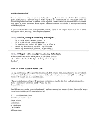 Concatenating Buffers
You can also concatenate two or more Buffer objects together to form a newbuffer. The concat(list,
[totalLength])method accepts an array of Buffer objects as the first parameter, and totalLength defines the
maximumbytes in the buffer as an optional second argument. The Buffer objects are concatenated in the order
they appear in the list, and a new Buffer object is returned containing the contents of the original buffers up
to totalLengthbytes.
If you do not provide a totalLength parameter, concat() figures it out for you. However, it has to iterate
through the list, so providing a totalLengthvalueis faster.
Listing 5.5 buffer_concat.js: Concatenating Bufferobjects
1 var af = new Buffer("African Swallow?");
2 var eu = new Buffer("European Swallow?");
3 var question = new Buffer("Air Speed Velocity of an ");
4 console.log(Buffer.concat([question, af]).toString());
5 console.log(Buffer.concat([question, eu]).toString());
Listing 5.5 Output buffer_concat.js: Concatenating Bufferobjects
C:booksnodech05>node buffer_concat.js Air Speed Velocity
of an African Swallow? Air Speed Velocity of an European
Swallow?
Using the Stream Module to Stream Data
An important module in Node.js is the stream module. Data streams are memory structures that are readable,
writable, or both. Streams are used all over in Node.js, for example, when accessing files or reading data
from HTTP requests and in severalother areas.
The purpose of streams is to provide a common mechanism to transfer data from onelocation to another.
Some common uses for streams are HTTP data and files.
ReadableStreams
Readable streams provide a mechanism to easily read data coming into your application from another source.
Some common examples of readable streams are
HTTP responses on the client
HTTP requests on the server
fsread streams
zlib streams
cryptostreams
TCP sockets
Child processes
 