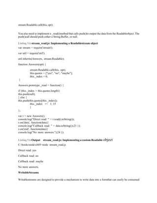 stream.Readable.call(this, opt);
You also need to implement a _read()method that calls push()to output the data from the Readableobject. The
push()call should push either a String,Buffer, or null.
Listing 5.6 stream_read.js: Implementing a Readablestream object
var stream = require('stream');
var util = require('util');
util.inherits(Answers, stream.Readable);
function Answers(opt) {
stream.Readable.call(this, opt);
this.quotes = ["yes", "no", "maybe"];
this._index = 0;
}
Answers.prototype._read = function() {
if (this._index > this.quotes.length){
this.push(null);
} else {
this.push(this.quotes[this._index]);
this._index += 1; 15
}
};
var r = new Answers();
console.log("Direct read: " + r.read().toString());
r.on('data', function(data){
console.log("Callback read: " + data.toString());21 });
r.on('end', function(data){
console.log("No more answers.");24 });
Listing 5.6 Output stream_read.js: Implementing a custom Readable object
C:booksnodech05>node stream_read.js
Direct read: yes
Callback read: no
Callback read: maybe
No more answers.
WritableStreams
Writablestreams are designed to provide a mechanism to write data into a formthat can easily be consumed
 