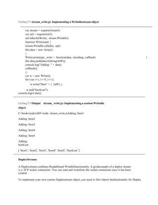 Listing 5.7 stream_write.js: Implementing a Writablestream object
var stream = require('stream');
var util = require('util');
util.inherits(Writer, stream.Writable);
function Writer(opt) {
stream.Writable.call(this, opt);
this.data = new Array();
}
Writer.prototype._write = function(data, encoding, callback) {
this.data.push(data.toString('utf8'));
console.log("Adding: " + data);
callback();
};
var w = new Writer();
for (var i=1; i<=5; i++){
w.write("Item" + i, 'utf8'); }
w.end("ItemLast");
console.log(w.data);
Listing 5.7 Output stream_ write.js: Implementing a custom Writable
object
C:booksnodech05>node stream_write.jsAdding: Item1
Adding: Item2
Adding: Item3
Adding: Item4
Adding: Item5
Adding:
ItemLast
[ 'Item1', 'Item2', 'Item3', 'Item4', 'Item5', 'ItemLast' ]
DuplexStreams
A Duplexstream combines Readableand Writablefunctionality. A goodexample of a duplex stream
is a TCP socket connection. You can read and writefrom the socket connection once it has been
created.
To implement your own custom Duplexstream object, you need to first inherit thefunctionality for Duplex
 