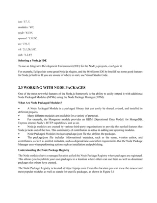 icu: '57.1',
modules: '48',
node: '6.5.0',
openssl: '1.0.2h',
uv: '1.9.1',
v8: '5.1.281.81',
zlib: '1.2.8'}
Selecting a Node.js IDE
To use an Integrated Development Environment (IDE) for the Node.js projects, configure it.
For example, Eclipse has some great Node.js plugins, and the WebStorm IDE by IntelliJ has some good features
for Node.js built in. If you are unsure of where to start, use Visual Studio Code.
2.3 WORKING WITH NODE PACKAGES
One of the most powerful features of the Node.js framework is the ability to easily extend it with additional
Node Packaged Modules (NPMs) using the Node Package Manager (NPM).
What Are Node Packaged Modules?
 A Node Packaged Module is a packaged library that can easily be shared, reused, and installed in
different projects.
 Many different modules are available for a variety of purposes.
 For example, the Mongoose module provides an ODM (Operational Data Model) for MongoDB,
Express extends Node’s HTTP capabilities, and so on.
 Node.js modules are created by various third-party organizations to provide the needed features that
Node.js lacks out of the box. This community of contributors is active in adding and updating modules.
 Node Packaged Modules include a package.json file that defines the packages.
 The package.json file includes informational metadata, such as the name, version author, and
contributors, as well as control metadata, such as dependencies and other requirements that the Node Package
Manager uses when performing actions such as installation and publishing.
Understanding the Node Package Registry
The Node modules have a managed location called the Node Package Registry where packages are registered.
This allows you to publish your own packages in a location where others can use them as well as download
packages that others have created.
The Node Package Registry is located at https://npmjs.com. From this location you can view the newest and
most popular modules as well as search for specific packages, as shown in Figure 3.1
 