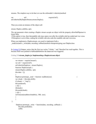 streams. The simplest way to do that is to use the utilmodule’s inherits()method:
var util = require('util');
util.inherits(MyDuplexStream,stream.Duplex);
Then you create an instance of the object call:
stream. Duplex.call(this, opt);
The opt parameter when creating a Duplex stream accepts an object with the property allowHalfOpenset to
trueor false.
If this option is true, then thereadable side stays open even after the writable side has ended and vice versa.
If thisoption is set to false, ending the writable side also ends the readable side and viceversa.
When you implement a Duplexstream, you need to implement both a
_read(size)and a _write(data, encoding, callback)method whenprototyping your Duplexclass.
In Listing 5.8 Output, notice that the first two writes "I think, " and "therefore"are read together. This is
because both were pushed to theReadablebefore the dataevent was triggered.
Listing 5.8 stream_duplex.js: Implementing a Duplexstream object
var stream = require('stream');
var util = require('util');
util.inherits(Duplexer, stream.Duplex);
function Duplexer(opt) {
stream.Duplex.call(this, opt);
this.data = [];
}
Duplexer.prototype._read = function readItem(size) {
var chunk = this.data.shift();
if (chunk == "stop"){
this.push(null);
} else {
if(chunk){
this.push(chunk);
} else {
setTimeout(readItem.bind(this), 500, size);
}
}
};
Duplexer.prototype._write = function(data, encoding, callback) {
this.data.push(data);
callba
 