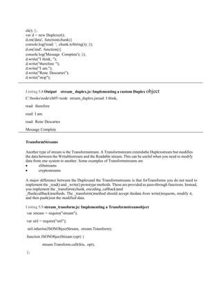 ck(); };
var d = new Duplexer();
d.on('data', function(chunk){
console.log('read: ', chunk.toString()); });
d.on('end', function(){
console.log('Message Complete'); });
d.write("I think, ");
d.write("therefore ");
d.write("I am.");
d.write("Rene Descartes");
d.write("stop");
Listing 5.8 Output stream_ duplex.js: Implementing a custom Duplex object
C:booksnodech05>node stream_duplex.jsread: I think,
read: therefore
read: I am.
read: Rene Descartes
Message Complete
TransformStreams
Another type of stream is the Transformstream. A Transformstream extendsthe Duplexstream but modifies
the data between the Writablestream and the Readable stream. This can be useful when you need to modify
data from one system to another. Some examples of Transformstreams are
 zlibstreams
 cryptostreams
A major difference between the Duplexand the Transformstreams is that forTransforms you do not need to
implement the _read() and _write() prototype methods. These are provided as pass-through functions. Instead,
you implement the _transform(chunk, encoding, callback)and
_flush(callback)methods. The _transform()method should accept thedata from write()requests, modify it,
and then push()out the modified data.
Listing 5.9 stream_transform.js: Implementing a Transformstreamobject
var stream = require("stream");
var util = require("util");
util.inherits(JSONObjectStream, stream.Transform);
function JSONObjectStream (opt) {
stream.Transform.call(this, opt);
};
 