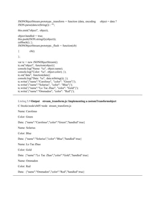 JSONObjectStream.prototype._transform = function (data, encoding object = data ?
JSON.parse(data.toString()) : "";
this.emit("object", object);
object.handled = true;
this.push(JSON.stringify(object));
callback(); };
JSONObjectStream.prototype._flush = function(cb)
{ cb();
};
var tc = new JSONObjectStream();
tc.on("object", function(object){
console.log("Name: %s", object.name);
console.log("Color: %s", object.color); });
tc.on("data", function(data){
console.log("Data: %s", data.toString()); });
tc.write('{"name":"Carolinus", "color": "Green"}');
tc.write('{"name":"Solarius", "color": "Blue"}');
tc.write('{"name":"Lo Tae Zhao", "color": "Gold"}');
tc.write('{"name":"Ommadon", "color": "Red"}');
Listing 5.9 Output stream_transform.js: Implementing a customTransformobject
C:booksnodech05>node stream_transform.js
Name: Carolinus
Color: Green
Data: {"name":"Carolinus","color":"Green","handled":true}
Name: Solarius
Color: Blue
Data: {"name":"Solarius","color":"Blue","handled":true}
Name: Lo Tae Zhao
Color: Gold
Data: {"name":"Lo Tae Zhao","color":"Gold","handled":true}
Name: Ommadon
Color: Red
Data: {"name":"Ommadon","color":"Red","handled":true}
 