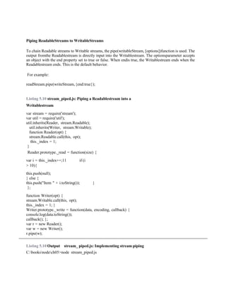 Piping ReadableStreams to WritableStreams
To chain Readable streams to Writable streams, the pipe(writableStream, [options])function is used. The
output fromthe Readablestream is directly input into the Writablestream. The optionsparameter accepts
an object with the end property set to true or false. When endis true, the Writablestream ends when the
Readablestream ends. This is the default behavior.
For example:
readStream.pipe(writeStream,{end:true});
Listing 5.10 stream_piped.js: Piping a Readablestream into a
Writablestream
var stream = require('stream');
var util = require('util');
util.inherits(Reader, stream.Readable);
util.inherits(Writer, stream.Writable);
function Reader(opt) {
stream.Readable.call(this, opt);
this._index = 1;
}
Reader.prototype._read = function(size) {
var i = this._index++;11 if (i
> 10){
this.push(null);
} else {
this.push("Item " + i.toString()); }
};
function Writer(opt) {
stream.Writable.call(this, opt);
this._index = 1; }
Writer.prototype._write = function(data, encoding, callback) {
console.log(data.toString());
callback(); };
var r = new Reader();
var w = new Writer();
r.pipe(w);
Listing 5.10 Output stream_ piped.js: Implementing stream piping
C:booksnodech05>node stream_piped.js
 