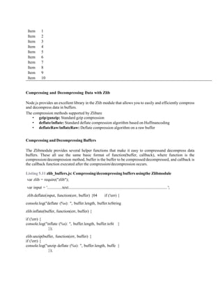 Item 1
Item 2
Item 3
Item 4
Item 5
Item 6
Item 7
Item 8
Item 9
Item 10
Compressing and Decompressing Data with Zlib
Node.js provides an excellent library in the Zlib module that allows you to easily and efficiently compress
and decompress data in buffers.
The compression methods supported by Zlibare
• gzip/gunzip: Standard gzip compression
• deflate/inflate: Standard deflate compression algorithm based on Huffmancoding
• deflateRaw/inflateRaw: Deflate compression algorithm on a raw buffer
Compressing and Decompressing Buffers
The Zlibmodule provides several helper functions that make it easy to compressand decompress data
buffers. These all use the same basic format of function(buffer, callback), where function is the
compression/decompression method, buffer is the buffer to be compressed/decompressed, and callback is
the callback function executed after the compression/decompression occurs.
Listing 5.11 zlib_buffers.js: Compressing/decompressing buffers usingthe Zlibmodule
var zlib = require("zlib");
var input = '...............text.................................................................................................. ';
zlib.deflate(input, function(err, buffer) {04 if (!err) {
console.log("deflate (%s): ", buffer.length, buffer.toString
zlib.inflate(buffer, function(err, buffer) {
if (!err) {
console.log("inflate (%s): ", buffer.length, buffer.toSt }
});
zlib.unzip(buffer, function(err, buffer) {
if (!err) {
console.log("unzip deflate (%s): ", buffer.length, buffe }
});
 