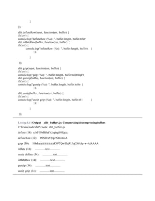 }
});
zlib.deflateRaw(input, function(err, buffer) {
if (!err) {
console.log("deflateRaw (%s): ", buffer.length, buffer.toStr
zlib.inflateRaw(buffer, function(err, buffer) {
if (!err) {
console.log("inflateRaw (%s): ", buffer.length, buffer.t }
});
}
});
zlib.gzip(input, function(err, buffer) {
if (!err) {
console.log("gzip (%s): ", buffer.length, buffer.toString('b
zlib.gunzip(buffer, function(err, buffer) {
if (!err) {
console.log("gunzip (%s): ", buffer.length, buffer.toStr }
});
zlib.unzip(buffer, function(err, buffer) {
if (!err) {
console.log("unzip gzip (%s): ", buffer.length, buffer.t41 }
});
}
});
Listing 5.11 Output zilb_ buffers.js: Compressing/decompressingbuffers
C:booksnodech05>node zlib_buffers.js
deflate (18): eJzT00MBJakVJagiegB9Zgcq
deflateRaw (12): 09NDASWpFSWoInoA
gzip (30): H4sIAAAAAAAAC9PTQwElqRUlqCJ6AIq+x+AiAAAA
inflate (34): ...............text...............
unzip deflate (34): ...............text...............
inflateRaw (34): ...............text...............
gunzip (34): ...............text...............
unzip gzip (34): ...............text...............
 