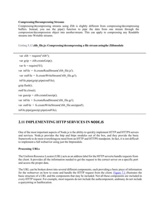 Compressing/Decompressing Streams
Compressing/decompressing streams using Zlib is slightly different from compressing/decompressing
buffers. Instead, you use the pipe() function to pipe the data from one stream through the
compression/decompression object into anotherstream. This can apply to compressing any Readable
streams into Writable streams.
Listing 5.12 zlib_file.js: Compressing/decompressing a file stream usingthe Zlibmodule
var zlib = require("zlib");
var gzip = zlib.createGzip();
var fs = require('fs');
var inFile = fs.createReadStream('zlib_file.js');
var outFile = fs.createWriteStream('zlib_file.gz');
inFile.pipe(gzip).pipe(outFile);
gzip.flush();
outFile.close();
var gunzip = zlib.createGunzip();
var inFile = fs.createReadStream('zlib_file.gz');
var outFile = fs.createWriteStream('zlib_file.unzipped');
inFile.pipe(gunzip).pipe(outFile);
2.11 IMPLEMENTING HTTP SERVICES IN NODE.JS
One of the most important aspects of Node.js is the ability to quickly implement HTTP and HTTPS servers
and services. Node.js provides the http and https modules out of the box, and they provide the basic
framework to do most everythingyou need from an HTTP and HTTPS standpoint. In fact, it is not difficult
to implement a full webserver using just the httpmodule.
Processing URLs
The Uniform Resource Locator (URL) acts as an address label for the HTTP serverto handle requests from
the client. It provides all the information needed to get the request to the correct server on a specific port
and access the proper data.
The URL can be broken down into several different components, each providing a basic piece of information
for the webserver on how to route and handle the HTTP request from the client. Figure 7.1 illustrates the
basic structure of a URL and the components that may be included. Not all these components are included in
every HTTP request. For example, most requests do not include the authcomponent, andmany do not include
a querystring or hashlocation.
 