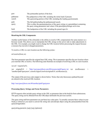 port The portnumber portion of the host.
pathname The pathportion of the URL including the initial slash if present.
search The querystring portion of the URL including the leading questionmark.
path The full pathincluding the pathnameand search.
query This is either the parameterportion of the query string or a parsedobject containing
the query string parameters and values if the parseQueryStringis set to true.
hash The hashportion of the URL including the pound sign (#).
Resolving the URL Components
Another useful feature of the urlmodule is the ability to resolve URL componentsin the same manner as a
browser would. This allows you to manipulate the URL strings on the server side to make adjustments in
the URL. For example, you might want to change the URL location before processing the request because
a resource has moved or changed parameters.
To resolve a URL to a new location use the following syntax:
url.resolve(from, to)
The from parameter specifies the original base URL string. The to parameter specifies the new location where
you want the URL to resolve. The following code illustrates an example of resolving a URL to a new location.
var url = require('url');
var originalUrl = 'http://user:pass@host.com:80/resource/path?query=str var newResource =
'/another/path?querynew'; console.log(url.resolve(originalUrl, newResource));
The output of the previous code snippet is shown below. Notice that only theresource pathand beyond
are altered in the resolved URL location:
http://user:pass@host.com:80/another/path?querynew
Processing Query Strings and Form Parameters
HTTP requests often include query strings in the URL or parameter data in the bodyfor form submissions.
The query string can be obtained from the URLobject definedin the previous section.
The query string and form parameters are just basic key-value pairs. To actually consume these values in your
Node.js webserver you need to convert the string into aJavaScript object using the parse()method from the
querystringmodule:
querystring.parse(str, [sep], [eq], [options])
 