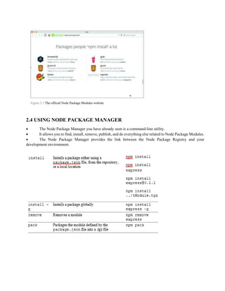 2.4 USING NODE PACKAGE MANAGER
 The Node Package Manager you have already seen is a command-line utility.
 It allows you to find, install, remove, publish, and do everything else related to Node Package Modules.
 The Node Package Manager provides the link between the Node Package Registry and your
development environment.
 