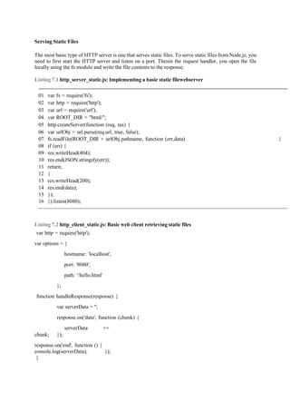 Serving Static Files
The most basic type of HTTP server is one that serves static files. To serve static files from Node.js, you
need to first start the HTTP server and listen on a port. Thenin the request handler, you open the file
locally using the fs module and write the file contents to the response.
Listing 7.1 http_server_static.js: Implementing a basic static filewebserver
01 var fs = require('fs');
02 var http = require('http');
03 var url = require('url');
04 var ROOT_DIR = "html/";
05 http.createServer(function (req, res) {
06 var urlObj = url.parse(req.url, true, false);
07 fs.readFile(ROOT_DIR + urlObj.pathname, function (err,data) {
08 if (err) {
09 res.writeHead(404);
10 res.end(JSON.stringify(err));
11 return;
12 }
13 res.writeHead(200);
14 res.end(data);
15 });
16 }).listen(8080);
Listing 7.2 http_client_static.js: Basic web client retrieving static files
var http = require('http');
var options = {
hostname: 'localhost',
port: '8080',
path: '/hello.html'
};
function handleResponse(response) {
var serverData = '';
response.on('data', function (chunk) {
serverData +=
chunk; });
response.on('end', function () {
console.log(serverData); });
}
 