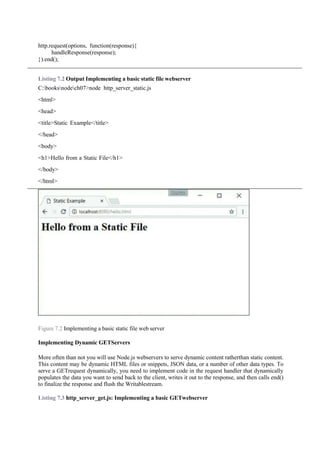 http.request(options, function(response){
handleResponse(response);
}).end();
Listing 7.2 Output Implementing a basic static file webserver
C:booksnodech07>node http_server_static.js
<html>
<head>
<title>Static Example</title>
</head>
<body>
<h1>Hello from a Static File</h1>
</body>
</html>
Figure 7.2 Implementing a basic static file web server
Implementing Dynamic GETServers
More often than not you will use Node.js webservers to serve dynamic content ratherthan static content.
This content may be dynamic HTML files or snippets, JSON data, or a number of other data types. To
serve a GETrequest dynamically, you need to implement code in the request handler that dynamically
populates the data you want to send back to the client, writes it out to the response, and then calls end()
to finalize the response and flush the Writablestream.
Listing 7.3 http_server_get.js: Implementing a basic GETwebserver
 