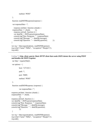 method: 'POST'
};
function readJSONResponse(response) {
var responseData = '';
response.on('data', function (chunk) {
responseData += chunk; });
response.on('end', function () {
var dataObj = JSON.parse(responseData);
console.log("Raw Response: " +responseData);
console.log("Message: " + dataObj.message);
console.log("Question: " + dataObj.question); });
}
var req = http.request(options, readJSONResponse);
req.write('{"name":"Bilbo", "occupation":"Burgler"}');
req.end();
Listing 7.6 http_client_post.js: Basic HTTP client that sends JSON datato the server using POST
and handles the JSON response
var http = require('http');
var options = {
host: '127.0.0.1',
path: '/',
port: '8080',
method: 'POST'
};
function readJSONResponse (response) {
var responseData = '';
response.on('data', function (chunk) {
responseData += chunk;
});
response.on('end', function () {
var dataObj = JSON.parse(responseData);
console.log("Raw Response: " +responseData);
console.log("Message: " + dataObj.message);
console.log("Question: " + dataObj.question);
});
}
var req = http.request(options, readJSONResponse);
req.write('{"name":"Bilbo", "occupation":"Burgler"}');
req.end();
 