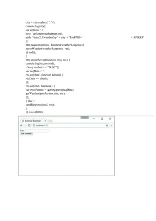 city = city.replace(' ', '-');
console.log(city);
var options = {
host: 'api.openweathermap.org',
path: '/data/2.5/weather?q=' + city + '&APPID=' + APIKEY
};
http.request(options, function(weatherResponse){
parseWeather(weatherResponse, res);
}).end();
}
http.createServer(function (req, res) {
console.log(req.method);
if (req.method == "POST"){
var reqData = '';
req.on('data', function (chunk) {
reqData += chunk;
});
req.on('end', function() {
var postParams = qstring.parse(reqData);
getWeather(postParams.city, res);
});
} else {
sendResponse(null, res);
}
}).listen(8080);
 