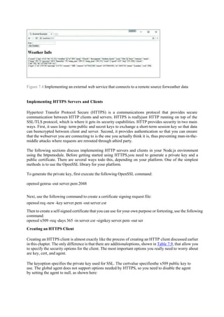 Figure 7.4 Implementing an external web service that connects to a remote source forweather data
Implementing HTTPS Servers and Clients
Hypertext Transfer Protocol Secure (HTTPS) is a communications protocol that provides secure
communication between HTTP clients and servers. HTTPS is reallyjust HTTP running on top of the
SSL/TLS protocol, which is where it gets its security capabilities. HTTP provides security in two main
ways. First, it uses long- term public and secret keys to exchange a short-term session key so that data
can beencrypted between client and server. Second, it provides authentication so that you can ensure
that the webserver you are connecting to is the one you actually think it is, thus preventing man-in-the-
middle attacks where requests are rerouted through athird party.
The following sections discuss implementing HTTP servers and clients in your Node.js environment
using the httpsmodule. Before getting started using HTTPS,you need to generate a private key and a
public certificate. There are several ways todo this, depending on your platform. One of the simplest
methods is to use the OpenSSL library for your platform.
To generate the private key, first execute the following OpenSSL command:
openssl genrsa -out server.pem 2048
Next, use the following command to create a certificate signing request file:
openssl req -new -key server.pem -out server.csr
Then to create a self-signed certificate that you can use for your own purpose or fortesting, use the following
command:
openssl x509 -req -days 365 -in server.csr -signkey server.pem -out ser
Creating an HTTPS Client
Creating an HTTPS client is almost exactly like the process of creating an HTTP client discussed earlier
in this chapter. The only difference is that there are additionaloptions, shown in Table 7.9, that allow you
to specify the security options for the client. The most important options you really need to worry about
are key, cert, and agent.
The keyoption specifies the private key used for SSL. The certvalue specifiesthe x509 public key to
use. The global agent does not support options needed by HTTPS, so you need to disable the agent
by setting the agent to null, as shown here:
 