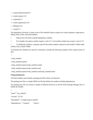 +-- content-disposition@0.5.1
+-- content-type@1.0.2
+-- cookie@0.3.1
+-- cookie-signature@1.0.6
+-- debug@2.2.0
| `-- ms@0.7.1 ...
The dependency hierarchy is listed; some of the methods Express requires are cookie-signature, range-parser,
debug, fresh, cookie, and send modules.
• Node.js has to be able to handle dependency conflicts.
• For example, the express module requires cookie 0.3.1, but another module may require cookie 0.3.0.
• To handle this situation, a separate copy for the cookie module is placed in each module’s folder under
another node_modules folder.
To illustrate how modules are stored in a hierarchy, consider the following example of how express looks on
disk.
./
./node_modules
./node_modules/express
./node_modules/express/node_modules/cookie
./node_modules/express/node_modules/send
./node_modules/express/node_modules/send/node_modules/mime
Using package.json
All Node modules must include a package.json file in their root directory.
The package.json file is a simple JSON text file that defines the module including dependencies.
The package.json file can contain a number of different directives to tell the Node Package Manager how to
handle the module.
{
"name": "my_module",
"version": "0.1.0",
"description": "a simple node.js module",
"dependencies" : {"express" : "latest"}
 