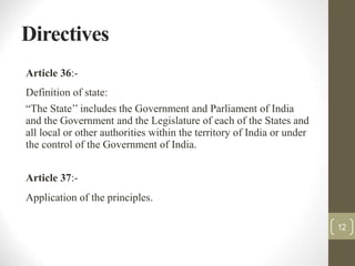 Directives
Article 36:-
Definition of state:
“The State’’ includes the Government and Parliament of India
and the Government and the Legislature of each of the States and
all local or other authorities within the territory of India or under
the control of the Government of India.
Article 37:-
Application of the principles.
12
 