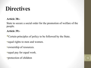 Directives
Article 38:-
State to secure a social order for the promotion of welfare of the
people.
Article 39:-
Certain principles of policy to be followed by the State.
equal rights to men and women.
ownership of resources.
equal pay for equal work.
protection of children 13
 